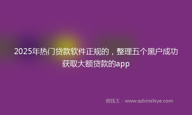 2025年热门贷款软件正规的，整理五个黑户成功获取大额贷款的app