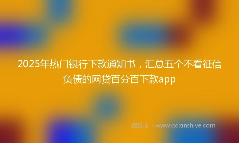 2025年热门银行下款通知书，汇总五个不看征信负债的网贷百分百下款app