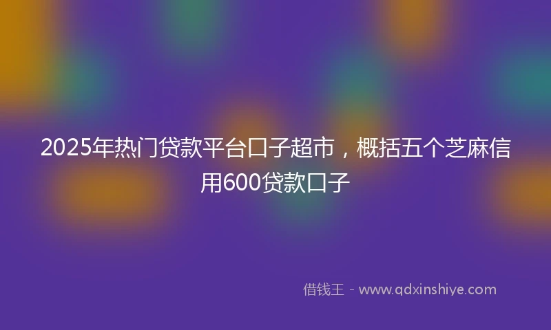 2025年热门贷款平台口子超市，概括五个芝麻信用600贷款口子