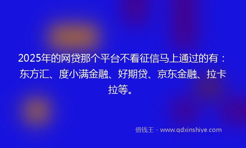2025年的网贷那个平台不看征信马上通过的有：东方汇、度小满金融、好期贷、京东金融、拉卡拉等。