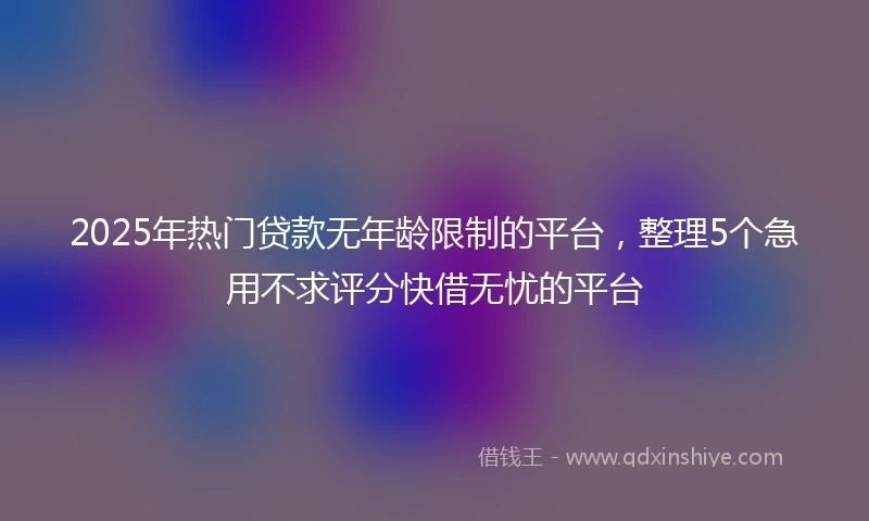 2025年热门贷款无年龄限制的平台，整理5个急用不求评分快借无忧的平台