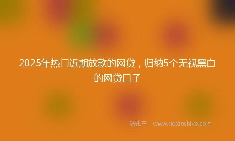 2025年热门近期放款的网贷，归纳5个无视黑白的网贷口子