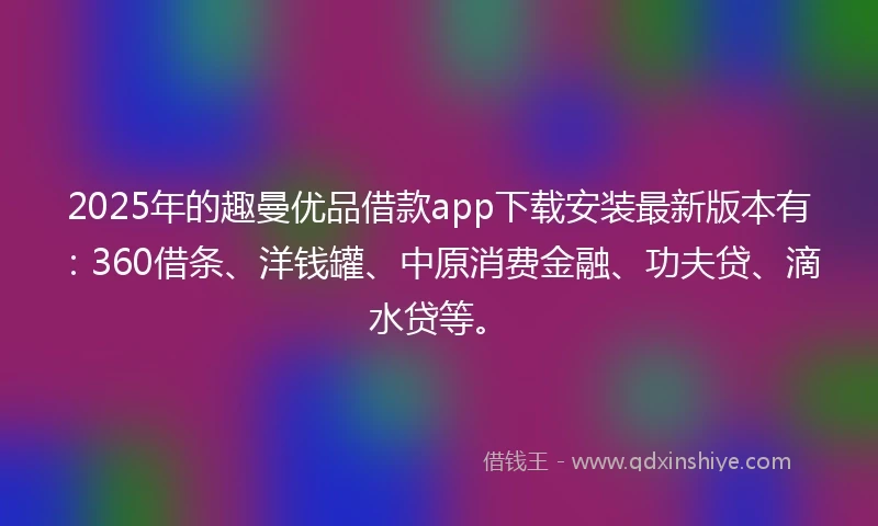 2025年的趣曼优品借款app下载安装最新版本有：360借条、洋钱罐、中原消费金融、功夫贷、滴水贷等。