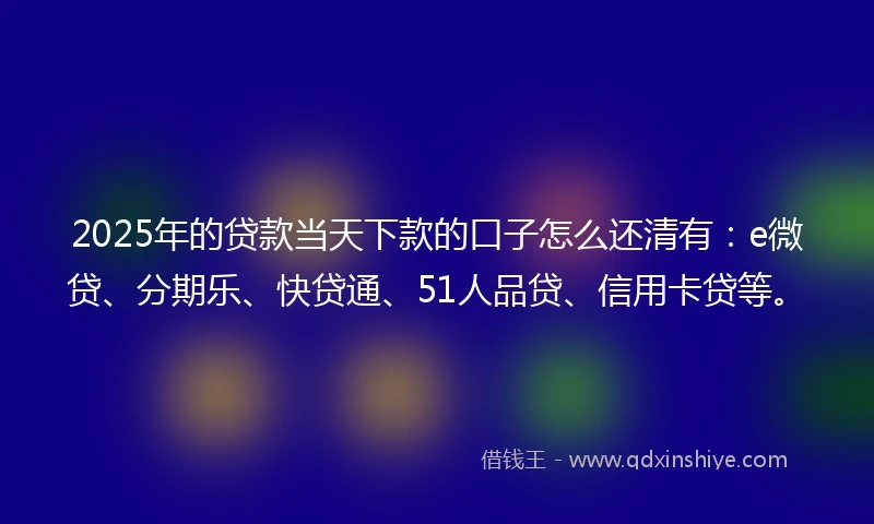 2025年的贷款当天下款的口子怎么还清有：e微贷、分期乐、快贷通、51人品贷、信用卡贷等。