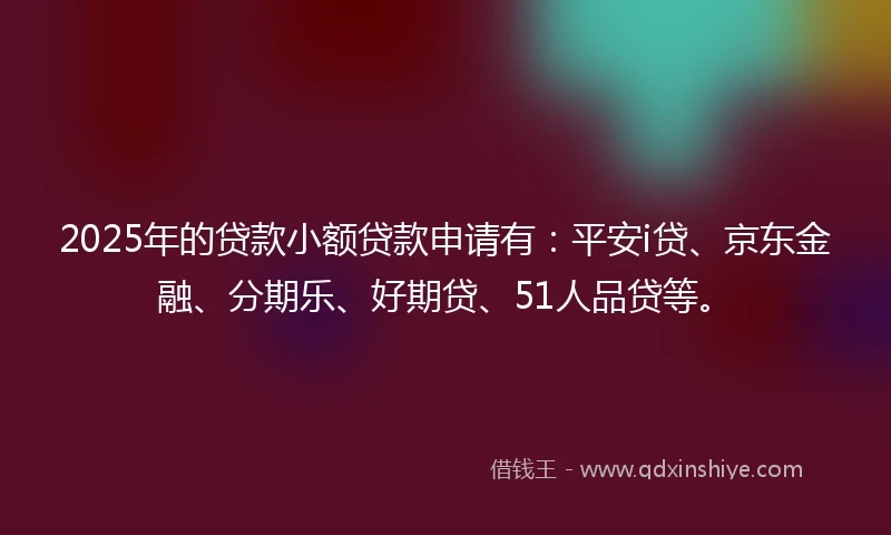 2025年的贷款小额贷款申请有：平安i贷、京东金融、分期乐、好期贷、51人品贷等。