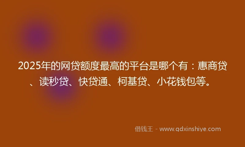 2025年的网贷额度最高的平台是哪个有：惠商贷、读秒贷、快贷通、柯基贷、小花钱包等。