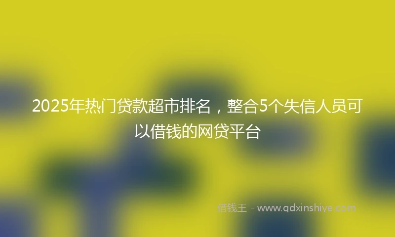 2025年热门贷款超市排名，整合5个失信人员可以借钱的网贷平台