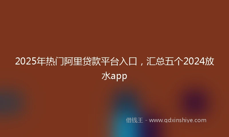2025年热门阿里贷款平台入口，汇总五个2024放水app