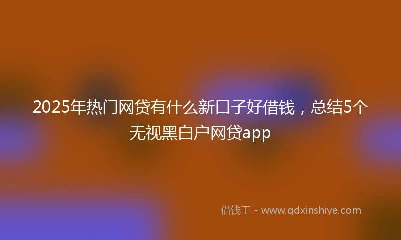 2025年热门网贷有什么新口子好借钱，总结5个无视黑白户网贷app