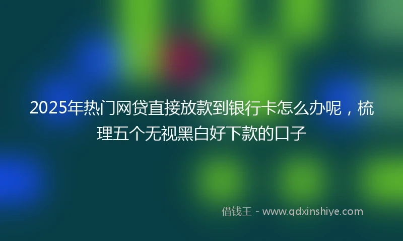 2025年热门网贷直接放款到银行卡怎么办呢，梳理五个无视黑白好下款的口子