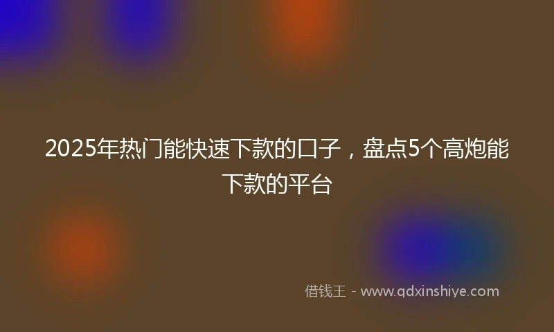 2025年热门能快速下款的口子，盘点5个高炮能下款的平台