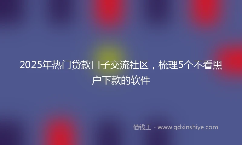 2025年热门贷款口子交流社区，梳理5个不看黑户下款的软件