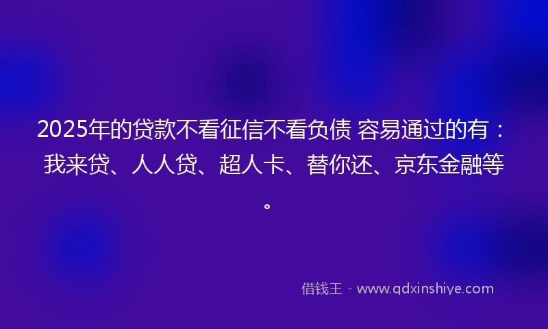 2025年的贷款不看征信不看负债 容易通过的有：我来贷、人人贷、超人卡、替你还、京东金融等。
