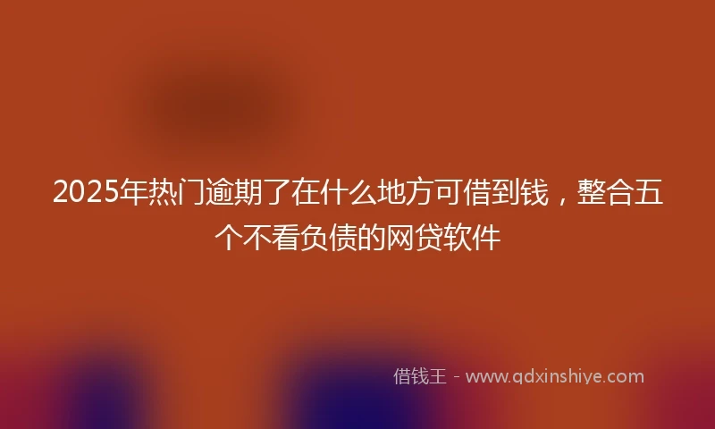 2025年热门逾期了在什么地方可借到钱，整合五个不看负债的网贷软件