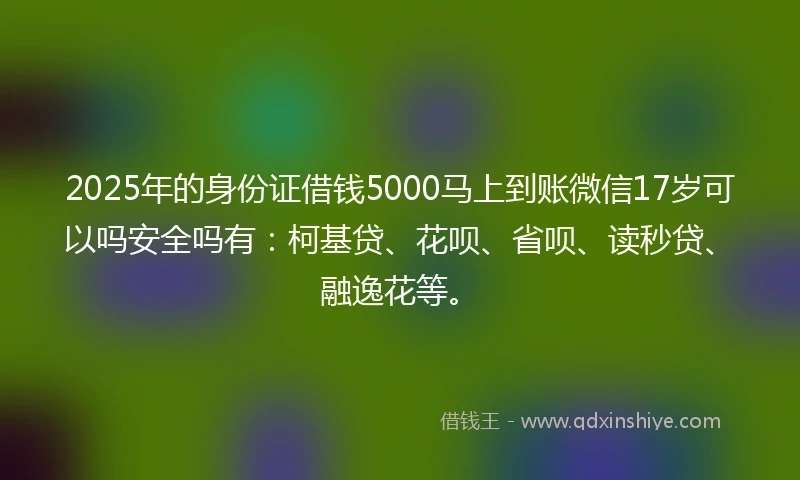 2025年的身份证借钱5000马上到账微信17岁可以吗安全吗有：柯基贷、花呗、省呗、读秒贷、融逸花等。