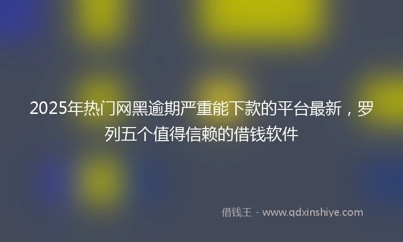 2025年热门网黑逾期严重能下款的平台最新，罗列五个值得信赖的借钱软件