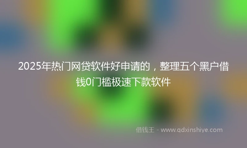 2025年热门网贷软件好申请的，整理五个黑户借钱0门槛极速下款软件