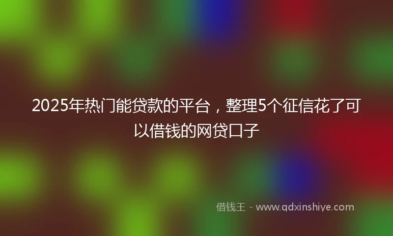 2025年热门能贷款的平台，整理5个征信花了可以借钱的网贷口子