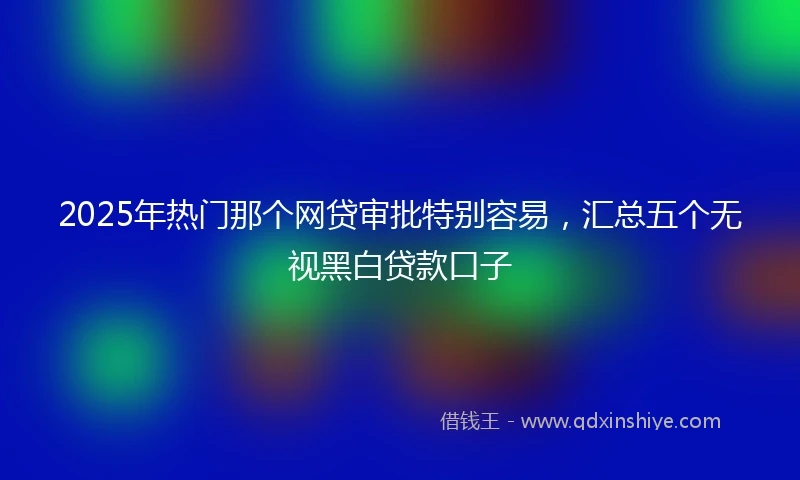 2025年热门那个网贷审批特别容易，汇总五个无视黑白贷款口子