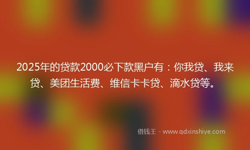 2025年的贷款2000必下款黑户有：你我贷、我来贷、美团生活费、维信卡卡贷、滴水贷等。