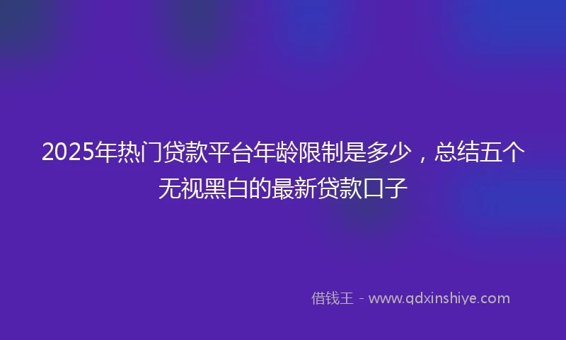 2025年热门贷款平台年龄限制是多少，总结五个无视黑白的最新贷款口子