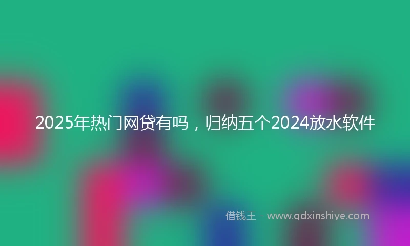 2025年热门网贷有吗，归纳五个2024放水软件