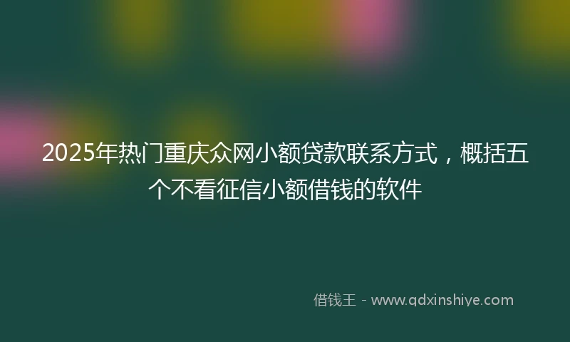 2025年热门重庆众网小额贷款联系方式，概括五个不看征信小额借钱的软件