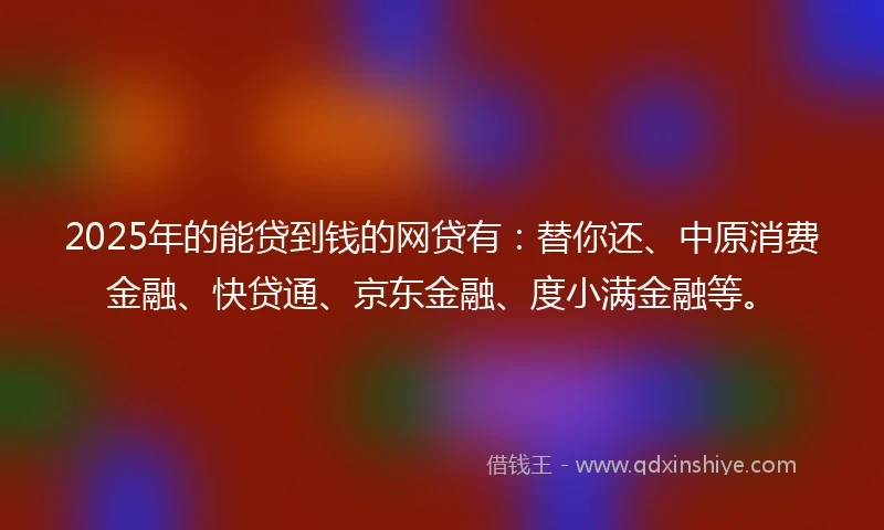 2025年的能贷到钱的网贷有：替你还、中原消费金融、快贷通、京东金融、度小满金融等。