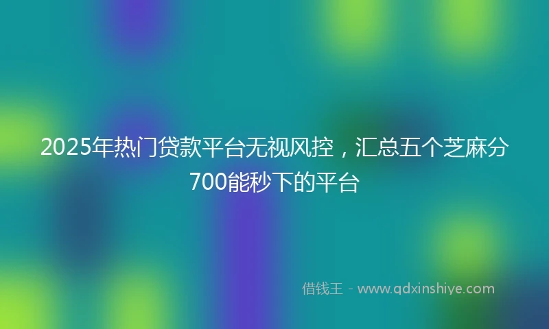 2025年热门贷款平台无视风控，汇总五个芝麻分700能秒下的平台