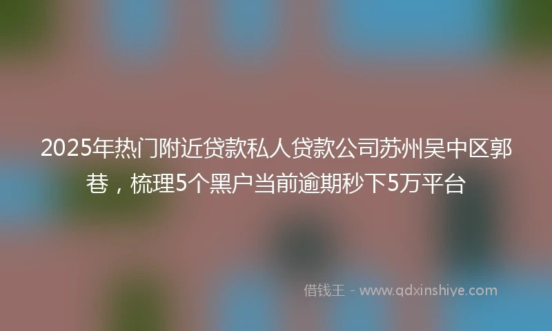 2025年热门附近贷款私人贷款公司苏州吴中区郭巷，梳理5个黑户当前逾期秒下5万平台