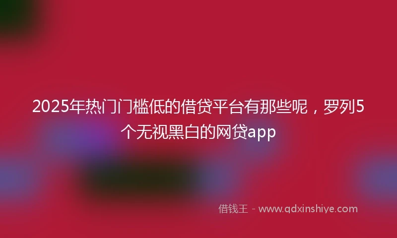 2025年热门门槛低的借贷平台有那些呢，罗列5个无视黑白的网贷app