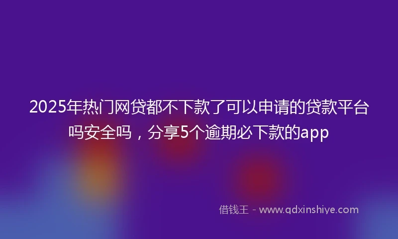2025年热门网贷都不下款了可以申请的贷款平台吗安全吗，分享5个逾期必下款的app