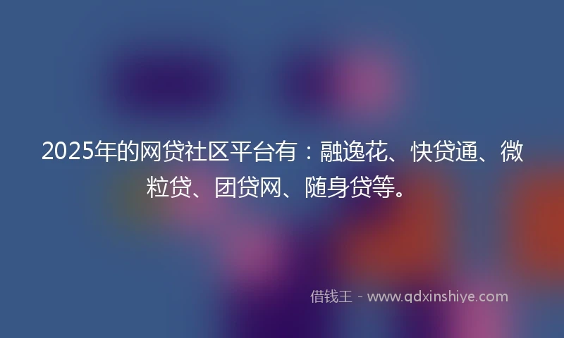 2025年的网贷社区平台有：融逸花、快贷通、微粒贷、团贷网、随身贷等。