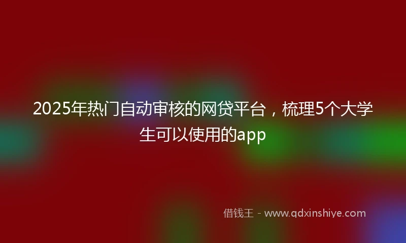 2025年热门自动审核的网贷平台，梳理5个大学生可以使用的app