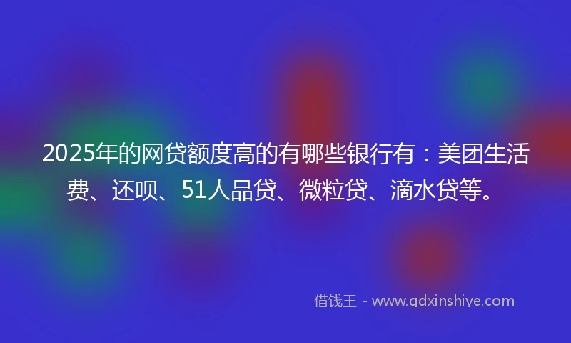 2025年的网贷额度高的有哪些银行有：美团生活费、还呗、51人品贷、微粒贷、滴水贷等。