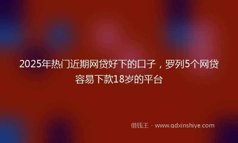 2025年热门近期网贷好下的口子，罗列5个网贷容易下款18岁的平台