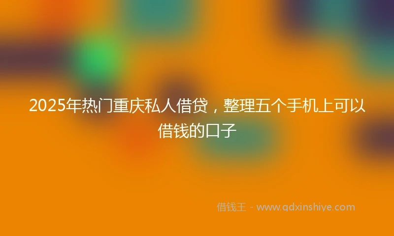 2025年热门重庆私人借贷，整理五个手机上可以借钱的口子
