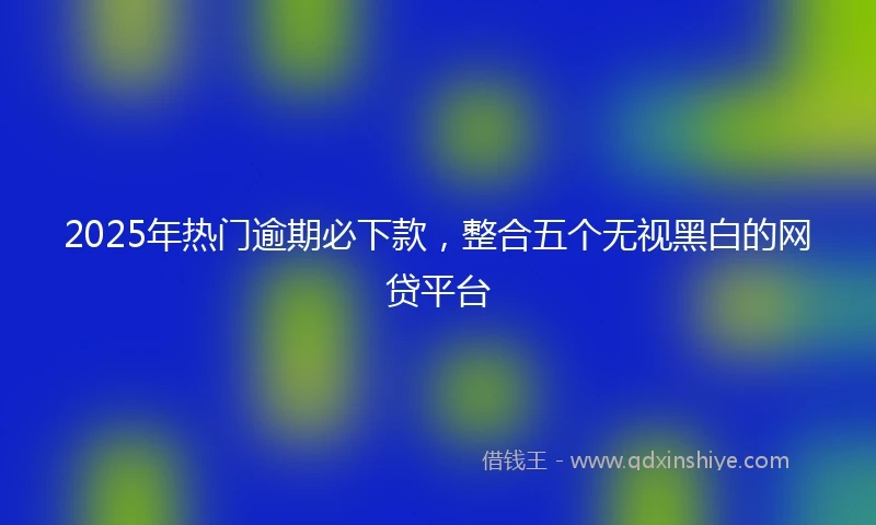2025年热门逾期必下款，整合五个无视黑白的网贷平台