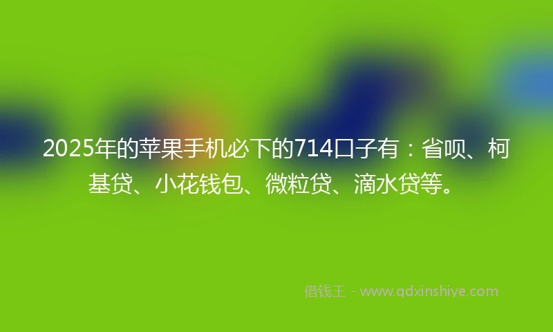 2025年的苹果手机必下的714口子有：省呗、柯基贷、小花钱包、微粒贷、滴水贷等。