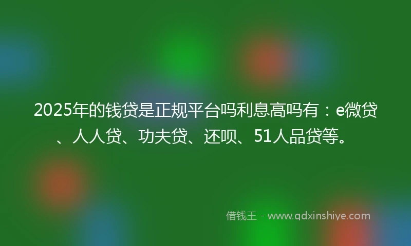 2025年的钱贷是正规平台吗利息高吗有：e微贷、人人贷、功夫贷、还呗、51人品贷等。