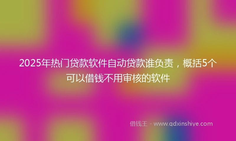 2025年热门贷款软件自动贷款谁负责，概括5个可以借钱不用审核的软件