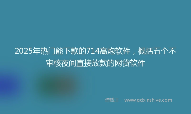 2025年热门能下款的714高炮软件，概括五个不审核夜间直接放款的网贷软件