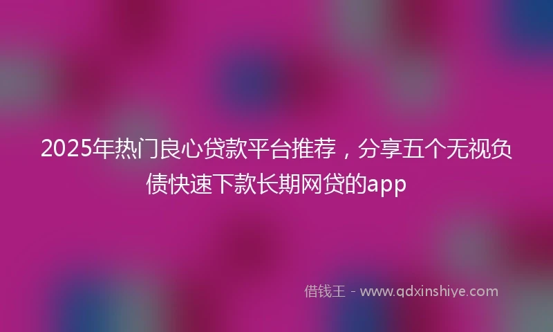 2025年热门良心贷款平台推荐，分享五个无视负债快速下款长期网贷的app