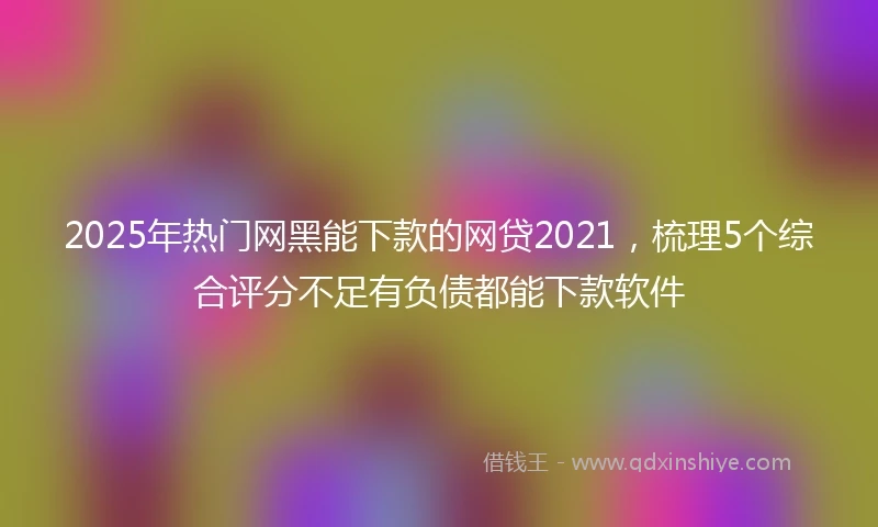 2025年热门网黑能下款的网贷2021，梳理5个综合评分不足有负债都能下款软件