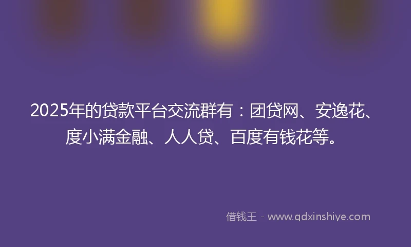 2025年的贷款平台交流群有：团贷网、安逸花、度小满金融、人人贷、百度有钱花等。