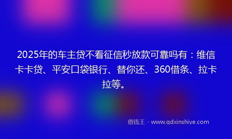 2025年的车主贷不看征信秒放款可靠吗有：维信卡卡贷、平安口袋银行、替你还、360借条、拉卡拉等。