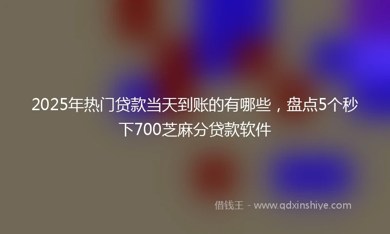 2025年热门贷款当天到账的有哪些，盘点5个秒下700芝麻分贷款软件