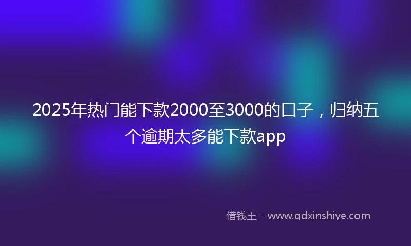 2025年热门能下款2000至3000的口子，归纳五个逾期太多能下款app