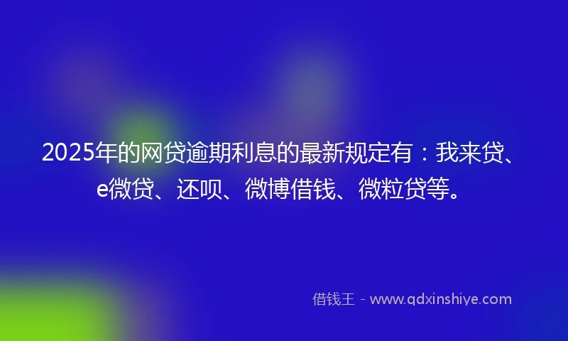 2025年的网贷逾期利息的最新规定有：我来贷、e微贷、还呗、微博借钱、微粒贷等。