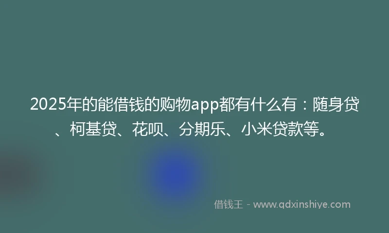 2025年的能借钱的购物app都有什么有：随身贷、柯基贷、花呗、分期乐、小米贷款等。
